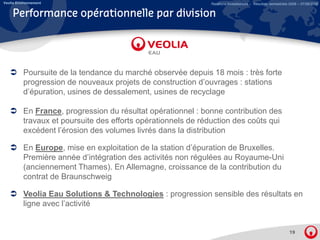 Veolia Environnement                                           Relations Investisseurs – Résultats semestriels 2008 – 07/08/2008


    Performance opérationnelle par division




          Poursuite de la tendance du marché observée depuis 18 mois : très forte
          progression de nouveaux projets de construction d’ouvrages : stations
          d’épuration, usines d d
          d’é    ti      i    de dessalement, usines d recyclage
                                      l    t    i    de      l

          En France, progression du résultat opérationnel : bonne contribution des
          travaux et poursuite des efforts opérationnels de réduction des coûts qui
          excédent l’érosion des volumes livrés dans la distribution

          En Europe, mise en exploitation de la station d’épuration de Bruxelles.
                                                        d épuration
          Première année d’intégration des activités non régulées au Royaume-Uni
          (anciennement Thames). En Allemagne, croissance de la contribution du
          contrat de Braunschweig
                                g

          Veolia Eau Solutions & Technologies : progression sensible des résultats en
          ligne avec l’activité


                                                                                                              19
 