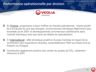 Veolia Environnement                                           Relations Investisseurs – Résultats semestriels 2008 – 07/08/2008


    Performance opérationnelle par division




          En France, progression à deux chiffres du résultat opérationnel : impact p
                       ,p g                                      p            p    positif
          lié à la hausse du prix des énergies, environnement climatique légèrement plus
          favorable qu’en 2007 et développements commerciaux satisfaisants dans
          l’activité thermique ainsi que dans les filiales de spécialisation

          A l’international : effet climatique positif en Europe Centrale et impact de la
          contribution des acquisitions récentes, essentiellement TNAI aux Etats-Unis et
          Praterm en Pologne
          P t          P l

          Contribution légèrement positive des ventes de quotas de CO2, nettement
          inférieure à 2007




                                                                                                              21
 