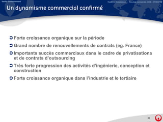 Veolia Environnement                                     Relations Investisseurs – Résultats semestriels 2008 – 07/08/2008


     Un dynamisme commercial confirmé




            Forte croissance organique sur la période
            Grand nombre de renouvellements de contrats (eg France)
                                                        (eg.
            Importants succès commerciaux dans le cadre de privatisations
            et de contrats d’outsourcing
            Très forte progression des activités d’ingénierie, conception et
            construction
            Forte croissance organique dans l’industrie et le tertiaire




                                                                                                        37
 