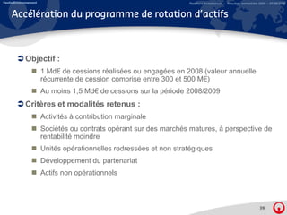 Veolia Environnement                                                Relations Investisseurs – Résultats semestriels 2008 – 07/08/2008


     Accélération du programme de rotation d’actifs



             Objectif :
                       1 Md€ de cessions réalisées ou engagées en 2008 (valeur annuelle
                       récurrente de cession comprise entre 300 et 500 M€)
                       Au moins 1,5 Md€ de cessions sur la période 2008/2009
             Critères et modalités retenus :
                       Activités à contribution marginale
                       Sociétés ou contrats opérant sur des marchés matures, à perspective de
                       rentabilité moindre
                          t bilité   i d
                       Unités opérationnelles redressées et non stratégiques
                       Développement du partenariat
                       Actifs non opérationnels



                                                                                                                   39
 