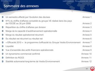 Veolia Environnement                                                Relations Investisseurs – Résultats semestriels 2008 – 07/08/2008




     Sommaire des annexes


        Un semestre affecté par l évolution des devises
                                l’évolution                                                                 Annexe 1
        91% du chiffre d’affaires consolidé du groupe VE réalisé dans les pays
        de l’OCDE au 30 juin 2008                                                                           Annexe 2
        Répartition du hiff d’affaires par di i i
        Ré titi d chiffre d’ ff i          division                                                         Annexe 3
                                                                                                            A
        Marge de la capacité d’autofinancement opérationnelle                                               Annexe 4
        Marge du résultat opérationnel récurrent                                                            Annexe 5
        Du résultat net récurrent au résultat net                                                           Annexe 6
        « Efficacité 2010 » : le programme d’efficacité du Groupe Veolia Environnement Annexe 7
        Liquidité                                                                                           Annexe 8
        Vue d’ensemble des actifs financiers opérationnels                                                  Annexe 9
        Un dynamisme commercial confirmé
        U d     i           i l    fi é                                                                   Annexe 10
                                                                                                          A
        Définition du ROCE                                                                                Annexe 11
        Stabilité actionnariat long-terme de Veolia Environnement
                                  g                                                                       Annexe 12


                                                                                                                   43
 