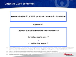 Relations Investisseurs – Résultats semestriels 2009 – 06.08.09


Objectifs 2009 confirmés




           Free cash flow                           (1)   positif après versement du dividende


                                                                       Comment ?


                             Capacité d’autofinancement opérationnelle                                                                (2)


                                                                                   –
                                                        Investissements nets (3)
                                                                                  =
                                                          ~2 milliards d’euros                            (4)


 (1)   Le free cash flow correspond au cash généré (somme de la capacité d’autofinancement totale et du remboursement des actifs financiers opérationnels) net de la prise en
       compte de la partie cash des éléments suivants : (i) variation du BFR opérationnel, (ii) opérations sur capitaux propres (variations de capital, dividendes versés et reçus),
       (iii) investissements nets de cessions (y compris la variation des créances et autres actifs financiers), (iv) intérêts financiers nets versés et (v) impôts versés.
 (2)   Capacité d’autofinancement opérationnelle y compris capacité d’autofinancement opérationnelle des activités non poursuivies
 (3)   Investissements nets = Investissements bruts – (cessions + remboursement des actifs financiers opérationnels + augmentation de capital souscrite par les minoritaires)
 (4)   A taux de change constant par rapport à l’exercice 2008
                                                                                    28
 