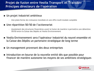 Relations Investisseurs – Résultats semestriels 2009 – 06.08.09

    Projet de fusion entre Veolia Transport et Transdev
    Principes directeurs de l’opération

   Un projet industriel ambitieux
     — Une plate-forme de croissance mondiale et une offre multi-modale complète

   Une répartition 50/50 de l’actionnariat
     — Ajustement des structures financières avant la fusion de manière à permettre une détention
       50/50 entre la Caisse des Dépôts et Veolia Environnement


   Veolia Environnement sera l’opérateur industriel du nouvel ensemble et
    la Caisse des Dépôts un partenaire stratégique de long terme

   Un management provenant des deux entreprises

   Introduction en bourse de la nouvelle entité dès que possible pour
    financer de manière autonome les moyens de ses ambitions stratégiques



                                                32
 