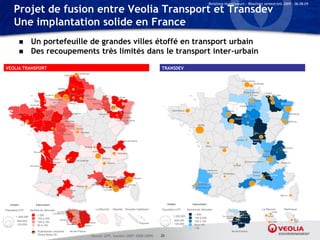 Relations Investisseurs – Résultats semestriels 2009 – 06.08.09

      Projet de fusion entre Veolia Transport et Transdev
      Une implantation solide en France
                   Un portefeuille de grandes villes étoffé en transport urbain
                   Des recoupements très limités dans le transport inter-urbain
VEOLIA TRANSPORT                                                                                                                                      TRANSDEV
                                                                          Dunkerque
                                                        Calais




                                                  Dieppe             Amiens
                                                  Bolbec
                                   Le Havre                    Beauvais Compiègne
                                                       Rouen
                                                                                                                 Saint-Avold
                                                           Les Andélys             Soissons          Verdun
                                       Pont-Audemer               Méru
                        Saint-Lô          Bernay             Vernon                        Epernay
                    Granville                                                                    Bar-Le-Duc
                                         Flers                                                                 Nancy Lunéville
                                                                                      Saint-Dizier     Neuves-
                                                                                                       Maisons                                                Saint-Brieuc
                      Fougères       Laval                                                                                Saint-Dié
                                                       Nogent-Le-Rotrou                         Chaumont
         Pontivy                                                                                                      Epinal
                                             Sablé-sur-Sarthe                                                          Remiremont
                                                                                                                                                                                                                 Orléans     Sens
                    Vannes                               Vendôme                                                     Luxeuil-Lès-Bains

                                      Saumur                                                                                                                                         Nantes                                  Auxerre
                                                          Amboise
                         St-Brévin                                      Vierzon
                                                 Chinon
                                                                            Bourges
                                                      Issoudun


                                                                                                                        Thonon-les-Bains                                                                           Moulins


                                                                                  Roanne             Villefranche-sur-Saône                                                                          Limoges
                                             Cognac                                        Saint-Etienne                                                                                                                               Vienne
                       Royan
                                                                                                                     Chambéry

                                       Perigueux                  Tulle                              Annonay
                                                                Brives-la-Gaillarde
                                         Libourne                                                          Valence
                    Arcachon                                                                                                                                                                                    Aurillac




                                                                                            Salon-de-ManosqueGréoux-  Grasse
                                                                                                                                  Menton
                                                                                            Provence Aix-en- Lès-bains Nice
                                                                                          Istres /         Provence
                                                                                        Fos-sur-Mer           Gardanne       Cannes
                                                                        Béziers                    Vitrolles   Aubagne Fréjus
                                                                 Foix                                La Ciotat Toulon




   Urbain                Interurbain                                                                                                                       Urbain                Interurbain

Population UTP      Nombre de véhicules                   Conflans St-Germain
                                                                                             La Réunion         Mayotte          Nouvelle Calédonie   Population UTP         Nombre de véhicules                                       La Réunion   Martinique
                                                 Les Mureaux          Argenteuil
                                             Carrières-ss-Poissy
                           > 200                          Poissy LaLe Vesinet
                                                                     Celle-st-Cloud                                                                            1,200,000
                                                                                                                                                                                  > 200
        1,200,000                                                                                                                                                                 150 à 200
                           150 à 200                             Evry     Sénart
                                                    Rambouillet            Melun                                                                                600,000
         600,000           100 à 150                       St-Fargeau                                                                                                             100 à 150
                                                                           Fontainebleau                                                     Nouméa
         120,000                                           Ponthierry                                                                                           120,000           50 à 100
                           50 à 100                                         Nemours
                                                                                                                                                                                  < 50
                             Exploitation conjointe             Ile-de-France                                                                                                                                  Ile-de-France
                             Veolia-Keolis 50
                                                                                        Source: UTP, Société (2007-2008-2009)                         33
 
