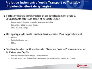 Relations Investisseurs – Résultats semestriels 2009 – 06.08.09

    Projet de fusion entre Veolia Transport et Transdev
    Un potentiel élevé de synergies


   Fortes synergies commerciales et de développement grâce à
    d’importants effets de taille et de portefeuille
     — Assise renforcée pour répondre aux appels d’offre
     — Couverture géographique élargie
     — Offre modale élargie


   Des synergies de coûts usuelles dans le cadre d’un rapprochement
     — Achats
     — Optimisation du parc
     — SG&A


   Soutien des deux actionnaires de référence, Veolia Environnement et
    la Caisse des Dépôts
     — Présence mondiale de Veolia Environnement
     — Soutien important de la Caisse des Dépôts aux collectivités locales en France




                                                 37
 