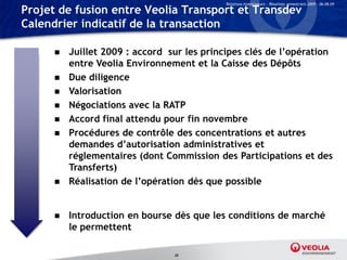 Relations Investisseurs – Résultats semestriels 2009 – 06.08.09

Projet de fusion entre Veolia Transport et Transdev
Calendrier indicatif de la transaction

         Juillet 2009 : accord sur les principes clés de l’opération
          entre Veolia Environnement et la Caisse des Dépôts
         Due diligence
         Valorisation
         Négociations avec la RATP
         Accord final attendu pour fin novembre
         Procédures de contrôle des concentrations et autres
          demandes d’autorisation administratives et
          réglementaires (dont Commission des Participations et des
          Transferts)
         Réalisation de l’opération dès que possible


         Introduction en bourse dès que les conditions de marché
          le permettent

                                 38
 