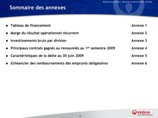 Relations Investisseurs – Résultats semestriels 2009 – 06.08.09


    Sommaire des annexes


   Tableau de financement                                                                   Annexe 1

   Marge du résultat opérationnel récurrent                                                 Annexe 2

   Investissements bruts par division                                                       Annexe 3

   Principaux contrats gagnés ou renouvelés au 1er semestre 2009                            Annexe 4

   Caractéristiques de la dette au 30 juin 2009                                             Annexe 5

   Echéancier des remboursements des emprunts obligataires                                  Annexe 6




                                               41
 