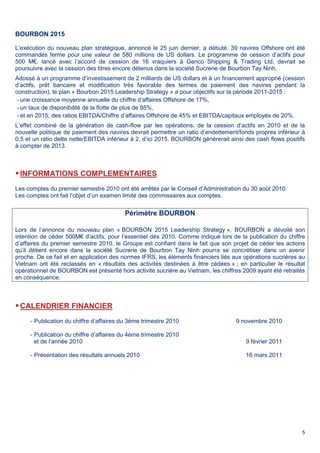 5
BOURBON 2015
L’exécution du nouveau plan stratégique, annoncé le 25 juin dernier, a débuté. 39 navires Offshore ont été
commandés ferme pour une valeur de 580 millions de US dollars. Le programme de cession d’actifs pour
500 M€, lancé avec l’accord de cession de 16 vraquiers à Genco Shipping & Trading Ltd, devrait se
poursuivre avec la cession des titres encore détenus dans la société Sucrerie de Bourbon Tay Ninh.
Adossé à un programme d’investissement de 2 milliards de US dollars et à un financement approprié (cession
d’actifs, prêt bancaire et modification très favorable des termes de paiement des navires pendant la
construction), le plan « Bourbon 2015 Leadership Strategy » a pour objectifs sur la période 2011-2015 :
- une croissance moyenne annuelle du chiffre d’affaires Offshore de 17%,
- un taux de disponibilité de la flotte de plus de 95%,
- et en 2015, des ratios EBITDA/Chiffre d’affaires Offshore de 45% et EBITDA/capitaux employés de 20%.
L’effet combiné de la génération de cash-flow par les opérations, de la cession d’actifs en 2010 et de la
nouvelle politique de paiement des navires devrait permettre un ratio d’endettement/fonds propres inférieur à
0,5 et un ratio dette nette/EBITDA inférieur à 2, d’ici 2015. BOURBON génèrerait ainsi des cash flows positifs
à compter de 2013.
INFORMATIONS COMPLEMENTAIRES
Les comptes du premier semestre 2010 ont été arrêtés par le Conseil d’Administration du 30 août 2010.
Les comptes ont fait l’objet d’un examen limité des commissaires aux comptes.
Périmètre BOURBON
Lors de l’annonce du nouveau plan « BOURBON 2015 Leadership Strategy », BOURBON a dévoilé son
intention de céder 500M€ d’actifs, pour l’essentiel dès 2010. Comme indiqué lors de la publication du chiffre
d’affaires du premier semestre 2010, le Groupe est confiant dans le fait que son projet de céder les actions
qu’il détient encore dans la société Sucrerie de Bourbon Tay Ninh pourra se concrétiser dans un avenir
proche. De ce fait et en application des normes IFRS, les éléments financiers liés aux opérations sucrières au
Vietnam ont été reclassés en « résultats des activités destinées à être cédées » ; en particulier le résultat
opérationnel de BOURBON est présenté hors activité sucrière au Vietnam, les chiffres 2009 ayant été retraités
en conséquence.
CALENDRIER FINANCIER
- Publication du chiffre d’affaires du 3ème trimestre 2010 9 novembre 2010
- Publication du chiffre d’affaires du 4ème trimestre 2010
et de l’année 2010 9 février 2011
- Présentation des résultats annuels 2010 16 mars 2011
 