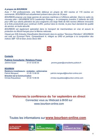 A propos de BOURBON
Avec 7 700 professionnels, une flotte détenue en propre de
commande, BOURBON est actuellement présent dans plus de 30 pays.
BOURBON propose une large gamme de services maritimes à l’offshore pétrolier. Dans le cadre du
nouveau plan « BOURBON 2015 Leadership Strategy
pour offrir aux clients pétroliers les plus exigeants une large flotte de 600 navires offshore innovants
et à forte productivité pour continuer d’offrir,
de service, en toute sécurité.
BOURBON est également spécialisé dans le transport de marchandises en vrac et assure la
protection du littoral français pour la Marine nationale.
Classé par ICB (Industry Classification Benchmark) dans le secteur "Services Pétroliers", BOURBON
est coté sur Euronext Paris, Compartiment A, intégré au SRD et participe à la composition des
indices SBF 120 et Dow Jones Stoxx 600.
Contacts
Publicis Consultants / Relations Presse
Jérôme Goaer 01 57 32 85 35
BOURBON
Relations investisseurs - analystes -
Patrick Mangaud 01 40 13 86 09
Direction de la Communication
Christa Roqueblave 01 40 13 86 06
Visionnez la conférence du 1er septembre en direct
Connectez vous au Webcast à
www.bourbon
Toutes les informations sur
professionnels, une flotte détenue en propre de 403 navires et
commande, BOURBON est actuellement présent dans plus de 30 pays.
BOURBON propose une large gamme de services maritimes à l’offshore pétrolier. Dans le cadre du
BOURBON 2015 Leadership Strategy », la compagnie investira 2 milliard
pour offrir aux clients pétroliers les plus exigeants une large flotte de 600 navires offshore innovants
pour continuer d’offrir, partout dans le monde, le plus haut standard de qualité
BOURBON est également spécialisé dans le transport de marchandises en vrac et assure la
protection du littoral français pour la Marine nationale.
Classé par ICB (Industry Classification Benchmark) dans le secteur "Services Pétroliers", BOURBON
Euronext Paris, Compartiment A, intégré au SRD et participe à la composition des
SBF 120 et Dow Jones Stoxx 600.
Publicis Consultants / Relations Presse
01 57 32 85 35 jerome.goaer@consultants.publicis.fr
- actionnaires
01 40 13 86 09 patrick.mangaud@bourbon
01 40 13 86 06 christa.roqueblave@bourbon
Visionnez la conférence du 1er septembre en direct
Connectez vous au Webcast à 8h50 sur
www.bourbon-online.com
Toutes les informations sur www.bourbon-online.com
8
navires et 116 navires en
BOURBON propose une large gamme de services maritimes à l’offshore pétrolier. Dans le cadre du
», la compagnie investira 2 milliards de US$
pour offrir aux clients pétroliers les plus exigeants une large flotte de 600 navires offshore innovants
le plus haut standard de qualité
BOURBON est également spécialisé dans le transport de marchandises en vrac et assure la
Classé par ICB (Industry Classification Benchmark) dans le secteur "Services Pétroliers", BOURBON
Euronext Paris, Compartiment A, intégré au SRD et participe à la composition des
jerome.goaer@consultants.publicis.fr
patrick.mangaud@bourbon-online.com
christa.roqueblave@bourbon-online.com
Visionnez la conférence du 1er septembre en direct
sur
online.com
 