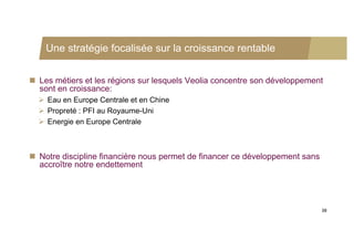 Une stratégie focalisée sur la croissance rentable


 Les métiers et les régions sur lesquels Veolia concentre son développement
  sont en croissance:
   Eau en Europe Centrale et en Chine
   Propreté : PFI au Royaume-Uni
   Energie en Europe Centrale



 Notre discipline financière nous permet de financer ce développement sans
  accroître notre endettement




                                                                              38
 