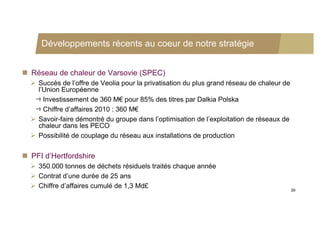Développements récents au coeur de notre stratégie


 Réseau de chaleur de Varsovie (SPEC)
   Succès de l’offre de Veolia pour la privatisation du plus grand réseau de chaleur de
    l’Union Européenne
      Investissement de 360 M€ pour 85% des titres par Dalkia Polska
      Chiffre d’affaires 2010 : 360 M€
   Savoir-faire démontré du groupe dans l’optimisation de l’exploitation de réseaux de
    chaleur dans les PECO
   Possibilité de couplage du réseau aux installations de production


 PFI d’Hertfordshire
   350.000 tonnes de déchets résiduels traités chaque année
   Contrat d’une durée de 25 ans
   Chiffre d’affaires cumulé de 1,3 Md£
                                                                                           39
 