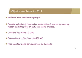 Objectifs pour l’exercice 2011

 Poursuite de la croissance organique


 Résultat opérationnel récurrent en légère baisse à change constant par
  rapport au chiffre publié en 2010 hors Veolia Transdev

 Cessions d’au moins 1,3 Md€

 Economies de coûts d’au moins 250 M€

 Free cash flow positif après paiement du dividende

                                                                           41
 