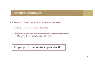 Recentrer les activités


 La revue complète des actifs du groupe est terminée

   Arrêts ou cessions immédiates d’activités


   Réévaluation complète de nos activités dans certaines géographies
    => Moins de 40 pays d’implantation à fin 2013




    Un groupe plus concentré et plus réactif


                                                                        6
 