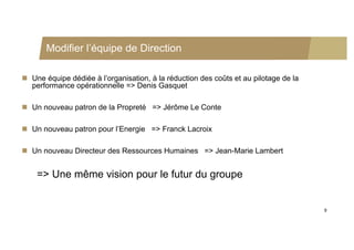Modifier l’équipe de Direction

 Une équipe dédiée à l’organisation, à la réduction des coûts et au pilotage de la
  performance opérationnelle => Denis Gasquet

 Un nouveau patron de la Propreté => Jérôme Le Conte

 Un nouveau patron pour l’Energie => Franck Lacroix

 Un nouveau Directeur des Ressources Humaines => Jean-Marie Lambert


    => Une même vision pour le futur du groupe


                                                                                      9
 