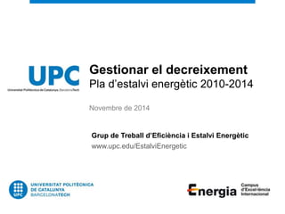 Gestionar el decreixement 
Pla d’estalvi energètic 2010-2014 
Novembre de 2014 
Grup de Treball d’Eficiència i Estalvi Energètic 
www.upc.edu/EstalviEnergetic 
 