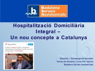Hospitalització Domiciliària 
Integral – 
Un nou concepte a Catalunya 
Sebastià J. Santaeugènia Gonzàlez 
Servei de Geriatria i Cures Pal· liatives 
Badalona Serveis Assistencials 
 