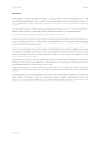 31 mars 2014 Addoha
CFG Research 3
Avertissement
Les droits attachés à ce document sont réservés exclusivement à CFG Group. De ce fait, ce document ne peut en aucun cas être copié,
photocopié, dupliqué en partie ou en totalité, sans l’accord exprès écrit de CFG Group. Ce document ne peut être distribué que par CFG
Group. Ce document est confidentiel et établi à l’attention exclusive de ses destinataires. Il ne saurait être transmis à quiconque sans
l’accord préalable écrit de CFG Group. Si vous recevez ce document par erreur, merci de le détruire et de le signaler immédiatement à
l’expéditeur.
Ce document est communiqué à chaque destinataire à titre d’information uniquement et ne constitue pas une recommandation
personnalisée d’investissement. Il est destiné à être diffusé indifféremment à chaque destinataire et les produits ou services visés ne
prennent en compte aucun objectif d’investissement, situation financière ou besoin spécifique d’un destinataire en particulier.
Ce document ne constitue pas une offre, ni une sollicitation d’achat, de vente ou de souscription.
Ce document est fondé sur des informations publiques soigneusement sélectionnées. Cependant, CFG Group ne fait aucune déclaration ou
garantie ni ne prend aucun engagement envers les lecteurs de ce document, de quelque manière que ce soit (expresse ou implicite) au
titre de la pertinence, de l’exactitude ou de l’exhaustivité des informations qui y figurent ou de la pertinence des hypothèses auxquelles
elle fait référence. De plus, les avis, opinions et toute autre information figurant dans ce document sont indicatifs et peuvent être modifiés
ou retirés par CFG Group à tout moment sans préavis.
Les informations sur les prix ou marges sont indicatives et sont susceptibles d’évolution à tout moment et sans préavis, notamment en
fonction des conditions de marché. Les performances passées et les simulations de performances passées ne sont pas un indicateur fiable
et ne préjugent donc pas des performances futures. Les informations contenues dans ce document peuvent inclure des résultats d’analyses
issues d’un modèle quantitatif qui représentent des évènements futurs potentiels, qui pourront ou non se réaliser, et elles ne constituent
pas une analyse complète de tous les faits substantiels qui déterminent un produit. CFG Group se réserve le droit de modifier ou de retirer
ces informations à tout moment sans préavis.
Plus généralement, CFG Group, ses filiales, ses actionnaires de référence ainsi que ses directeurs, administrateurs, associés, agents,
représentants ou salariés rejettent toute responsabilité à l’égard des lecteurs de ce document concernant les caractéristiques de ces
informations. Les opinions, avis ou prévisions figurant dans ce document reflètent, sauf indication contraire, celles de son ou ses auteur(s)
et ne reflètent pas les opinions de toute autre personne ou de CFG Group.
Les informations figurant dans ce document n’ont pas vocation à faire l’objet d’une mise à jour après la date apposée en première page.
Par ailleurs, la remise de ce document n’entraîne en aucune manière une obligation implicite de quiconque de mise à jour des informations
qui y figurent.
CFG Group ne saurait être tenu pour responsable des pertes financières ou d’une quelconque décision prise sur le fondement des
informations figurant dans la présentation. En tout état de cause, il vous appartient de recueillir les avis internes et externes que vous
estimez nécessaires ou souhaitables, y compris de la part de juristes, fiscalistes, comptables, conseillers financiers, ou tous autres
spécialistes, pour vérifier notamment l’adéquation de la transaction qui vous est présentée avec vos objectifs et vos contraintes et pour
procéder à une évaluation indépendante de la transaction afin d’en apprécier les mérites et les facteurs de risques.
 