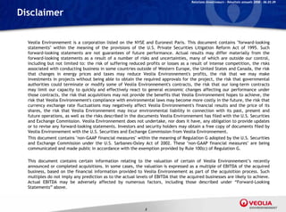 Relations Investisseurs – Résultats annuels 2008 – 06.03.09


Disclaimer

  Veolia Environnement is a corporation listed on the NYSE and Euronext Paris. This document contains "forward-looking
  statements" within the meaning of the provisions of the U.S. Private Securities Litigation Reform Act of 1995. Such
  forward-looking
  forward looking statements are not guarantees of future performance Actual results may differ materially from the
                                                               performance.
  forward-looking statements as a result of a number of risks and uncertainties, many of which are outside our control,
  including but not limited to: the risk of suffering reduced profits or losses as a result of intense competition, the risks
  associated with conducting business in some countries outside of Western Europe, the United States and Canada, the risk
  that changes in energy prices and taxes may reduce Veolia Environnement's profits, the risk that we may make
  investments in projects without being able to obtain the required approvals for the project the risk that governmental
                                                                                         project,
  authorities could terminate or modify some of Veolia Environnement's contracts, the risk that our long-term contracts
  may limit our capacity to quickly and effectively react to general economic changes affecting our performance under
  those contracts, the risk that acquisitions may not provide the benefits that Veolia Environnement hopes to achieve, the
  risk that Veolia Environnement's compliance with environmental laws may become more costly in the future, the risk that
  currency exchange rate fluctuations may negatively affect Veolia Environnement's financial results and the price of its
                                                                      Environnement s
  shares, the risk that Veolia Environnement may incur environmental liability in connection with its past, present and
  future operations, as well as the risks described in the documents Veolia Environnement has filed with the U.S. Securities
  and Exchange Commission. Veolia Environnement does not undertake, nor does it have, any obligation to provide updates
  or to revise any forward-looking statements. Investors and security holders may obtain a free copy of documents filed by
  Veolia Environnement with the U.S. Securities and Exchange Commission from Veolia Environnement.
  This document contains "non-GAAP financial measures" within the meaning of Regulation G adopted by the U.S. Securities
  and Exchange Commission under the U.S. Sarbanes-Oxley Act of 2002. These "non-GAAP financial measures" are being
  communicated and made public in accordance with the exemption provided by Rule 100(c) of Regulation G.

  This document contains certain i f
  Thi d         t     t i     t i information relating t th valuation of certain of V li E i
                                            ti     l ti   to the     l ti    f     t i   f Veolia Environnement’s recently
                                                                                                                 t’       tl
  announced or completed acquisitions. In some cases, the valuation is expressed as a multiple of EBITDA of the acquired
  business, based on the financial information provided to Veolia Environnement as part of the acquisition process. Such
  multiples do not imply any prediction as to the actual levels of EBITDA that the acquired businesses are likely to achieve.
  Actual EBITDA may be adversely affected by numerous factors, including those described under “Forward-Looking
  Statements” above
               above.



                                                             2
 