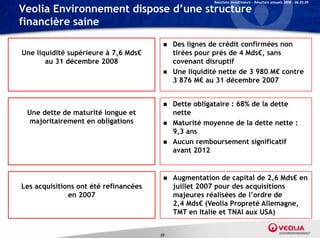 Relations Investisseurs – Résultats annuels 2008 – 06.03.09

Veolia Environnement dispose d’une structure
financière saine
                                           Des lignes de crédit confirmées non
Une liquidité supérieure à 7,6 Mds€         tirées pour près de 4 Mds€, sans
       au 31 dé
             décembre 2008
                    b                       covenant di
                                                      disruptif
                                                             if
                                           Une liquidité nette de 3 980 M€ contre
                                            3 876 M€ au 31 décembre 2007


                                           Dette obligataire : 68% de la dette
 Une dette de maturité longue et            nette
  majoritairement en obligations
    j it i      t     bli ti               Maturité moyenne de la dette nette :
                                            9,3 ans
                                           Aucun remboursement significatif
                                            avant 2012


                                           Augmentation de capital de 2,6 Mds€ en
Les acquisitions ont été refinancées        juillet 2007 pour des acquisitions
              en 2007                       majeures réalisées de l’ordre de
                                            2,4 Mds€ (Veolia Propreté Allemagne,
                                            TMT en I li et TNAI aux USA)
                                                     Italie


                                       25
 