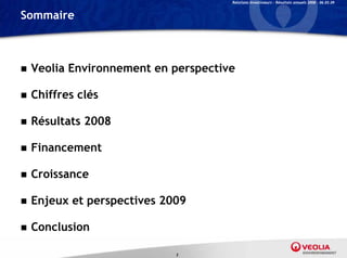 Relations Investisseurs – Résultats annuels 2008 – 06.03.09


Sommaire



   Veolia Environnement en perspective
       li     i                     i

   Chiffres clés

   Résultats 2008

   Financement

   Croissance

   Enjeux et perspectives 2009

   Conclusion

                             3
 