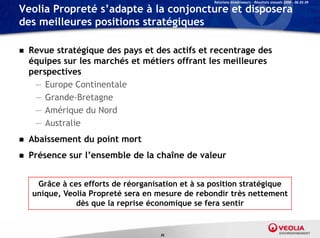 Relations Investisseurs – Résultats annuels 2008 – 06.03.09

Veolia Propreté s’adapte à la conjoncture et disposera
des meilleures positions stratégiques

   Revue stratégique des pays et des actifs et recentrage des
    équipes sur l marchés et métiers offrant l meilleures
    é i         les    hé t éti         ff    t les   ill
    perspectives
     — Europe Continentale
            p
     — Grande-Bretagne
     — Amérique du Nord
     — Australie
   Abaissement du point mort
   Présence sur l’ensemble de la chaîne de valeur


     Grâce à ces efforts de réorganisation et à sa position stratégique
    unique, Veolia Propreté sera en mesure de rebondir très nettement
               dès que la reprise économique se fera sentir


                                     36
 