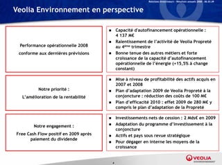 Relations Investisseurs – Résultats annuels 2008 – 06.03.09


Veolia Environnement en perspective

                                              Capacité d'autofinancement opérationnelle :
                                               4 137 M€
                                              Ralentissement de l’activité d V li P
                                               R l ti         t d l’ ti ité de Veolia Propreté
                                                                                            té
 Performance opérationnelle 2008               au 4 ème trimestre

 conforme aux dernières prévisions            Bonne tenue des autres métiers et forte
                                               croissance de la capacité d’autofinancement
                                               opérationnelle de l’énergie (+15,5% à change
                                               constant)

                                              Mise à niveau de profitabilité des actifs acquis en
                                               2007 et 2008
          Notre priorité :                    Plan d’adaptation 2009 de Veolia Propreté à la
  L’amélioration de la rentabilité             conjoncture : réduction des coûts de 100 M€
                                              Plan d’efficacité 2010 : effet 2009 de 280 M€ y
                                                    d efficacité
                                               compris le plan d’adaptation de la Propreté

                                              Investissements nets de cession : 2 Mds€ en 2009
        Notre engagement :                    Adaptation du programme d investissement à la
                                                                          d’investissement
                                               conjoncture
Free Cash Flow positif en 2009 après          Actifs et pays sous revue stratégique
      paiement du dividende
                                              Pour dégager en interne les moyens de la
                                               croissance


                                           4
 