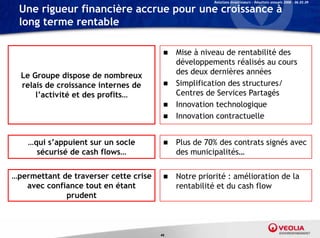 Relations Investisseurs – Résultats annuels 2008 – 06.03.09

 Une rigueur financière accrue pour une croissance à
 long terme rentable

                                         Mise à niveau de rentabilité des
                                          développements réalisés au cours
                                          dé l              é l é
  Le Groupe dispose de nombreux           des deux dernières années
  relais de croissance internes de       Simplification des structures/
      l’activité et des profits…          Centres de Services Partagés
                                         Innovation technologique
                                         Innovation contractuelle



    …qui s’appuient sur un socle           Plus de 70% des contrats signés avec
      sécurisé d cash flows…
       é    i é de   h fl                   des
                                            d municipalités…
                                                    i i li é


…permettant de traverser cette crise
 p                                         Notre priorité : amélioration de la
                                                  p
   avec confiance tout en étant             rentabilité et du cash flow
             prudent



                                       46
 