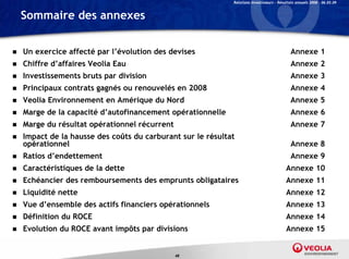 Relations Investisseurs – Résultats annuels 2008 – 06.03.09


    Sommaire des annexes


   Un exercice affecté par l’évolution des devises                                          Annexe 1
   Chiffre d affaires Veolia Eau
            d’affaires                                                                       Annexe 2
   Investissements bruts par division                                                       Annexe 3
   Principaux contrats gagnés ou renouvelés en 2008                                         Annexe 4
   Veolia Environnement en Amérique du Nord                                                 Annexe 5
   Marge de la capacité d’autofinancement opérationnelle                                    Annexe 6
   Marge du résultat opérationnel récurrent                                                 Annexe 7
   Impact de la hausse des coûts du carburant sur le résultat
    opérationnel                                                                             Annexe 8
   Ratios d’endettement                                                                     Annexe 9
   Caractéristiques de la dette                                                           Annexe 10
   Echéancier des remboursements des emprunts obligataires                                Annexe 11
   Liquidité nette
      q                                                                                    Annexe 12
   Vue d’ensemble des actifs financiers opérationnels                                     Annexe 13
   Définition du ROCE                                                                     Annexe 14
   Evolution du ROCE avant impôts par divisions                                           Annexe 15


                                               48
 