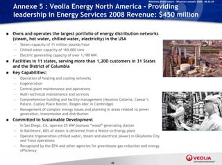 Relations Investisseurs – Résultats annuels 2008 – 06.03.09

    Annexe 5 : Veolia Energy North America - Providing
    leadership in Energy Services 2008 Revenue: $450 million

   Owns and operates the largest portfolio of energy distribution networks
    (
    (steam, hot water, chilled water, electricity) in the USA
          ,          ,              ,           y)
    —   Steam capacity of 11 million pounds/hour
    —   Chilled water capacity of 169,000 tons
    —   Electric generating capacity of over 1,100 MW
   Facilities in 11 states serving more than 1 200 customers in 31 States
                     states,                  1,200
    and the District of Columbia
   Key Capabilities:
    —   Operation of heating and cooling networks
    —   Cogeneration
        C        ti
    —   Central plant maintenance and operations
    —   Multi-technical maintenance and services
    —   Comprehensive building and facility management (Houston Galleria, Caesar’s
        Palace, Copley
        Palace Cople Place Boston Biogen Idec in Cambridge)
                             Boston, Biogen-Idec
    —   Management of complex energy issues and planning in areas related to power
        generation, transmission and distribution
   Committed to Sustainable Development
    —   In San Di
        I S Diego, CA operate 25 MW bi
                      CA,       t         biomass “wood” generating station
                                                   “   d”       ti    t ti
    —   In Baltimore, 60% of steam is delivered from a Waste-to-Energy plant
    —   Operate trigeneration (chilled water, steam and electrical power) in Oklahoma City
        and Tulsa operations
    —   Recognized b th EPA and other agencies f greenhouse gas reduction and energy
        R       i d by the        d th          i for      h            d ti      d
        efficiency


                                                             60
 
