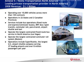 Annexe 5 : Veolia Transportation North America       Relations Investisseurs – Résultats annuels 2008 – 06.03.09


Leading private transportation provider in North America
2008 Revenue: $1.1 Billion
                $

   Operating over 10,000 vehicles across more
    than 130 contracts
   Operations in 22 States and 2 Canadian
    Provinces
   Services include bus operations (fixed route
    and express/commuter buses), BRT (bus rapid
    transit), commuter rail, para-transit, airport
    shuttle and taxi
   Operate the largest contracted fixed-route bus
    service in North America (Las Vegas)
   Operate the largest contracted commuter rail
    system (Boston)
   Operations include SuperShuttle, the largest
    U.S. airport shuttle company serving
    27 leading airports and over 8 million
    passengers per year




                                         61
 
