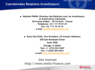Relations Investisseurs – Résultats annuels 2008 – 06.03.09


Coordonnées Relations Investisseurs


            Nathalie PINON, Directeur des Relations avec les Investisseurs
                            ,
                              et Actionnaires individuels
                      38 Avenue Kléber – 75116 Paris - France
                            Téléphone +33 1 71 75 01 67
                                Fax +33 1 71 75 10 12
                          e-mail nathalie.pinon@veolia.com


                 Brian SULLIVAN, Vice President, US Investor Relations
                              200 East Randolph Street
                                       Suite 7900
                                   Chicago, IL 60601
                               Tem +1 (312) 552 2847
                                Fax +1 (630) 282 0423
                          e-mail b i
                               il brian.sullivan@veoliaes.com
                                          lli   @   li


                      Site internet
              http://www.veolia-finance.com
                                      72
 