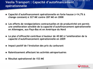 Relations Investisseurs – Résultats annuels 2009 – 05.03.10

Veolia Transport : Capacité d’autofinancement
opérationnelle

   Capacité d’autofinancement opérationnelle en forte hausse (+14,7% à
    change constant) à 327 M€ contre 287 M€ en 2008

   Les efforts de renégociations contractuelles et de productivité ont permis
    une amélioration sensible de la capacité d’autofinancement opérationnelle
    en Allemagne, aux Pays-Bas et en Amérique du Nord

   Le plan d’efficacité contribue à hauteur de 40 M€ à l’amélioration de la
    capacité d’autofinancement opérationnelle en 2009

   Impact positif de l’évolution des prix du carburant

   Ralentissement affectant les activités aéroportuaires

   Résultat opérationnel de 153 M€


                                       23
 