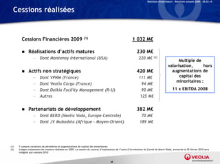 Relations Investisseurs – Résultats annuels 2009 – 05.03.10


  Cessions réalisées


        Cessions Financières 2009                               (1)                                        1 032 M€

             Réalisations d’actifs matures                                                                    230 M€
                  — Dont Montenay International (USA)                                                            220 M€       (2)
                                                                                                                                                 Multiple de
                                                                                                                                           valorisation,     hors
             Actifs non stratégiques                                                                          420 M€                        augmentations de
                  —     Dont VPNM (France)                                                                       111 M€                          capital des
                                                                                                                                               minoritaires :
                  —     Dont Veolia Cargo (France)                                                                 94 M€
                  —     Dont Dalkia Facility Management (R-U)                                                      90 M€                       11 x EBITDA 2008
                  —     Autres                                                                                    125 M€


             Partenariats de développement                                                                    382 M€
                  — Dont BERD (Veolia Voda, Europe Centrale)                                                       70 M€
                  — Dont JV Mubadala (Afrique – Moyen-Orient)                                                     189 M€




(1)   Y compris variations de périmètres et augmentations de capital des minoritaires
(2)   Intègre uniquement les cessions réalisées en 2009. La cession du contrat d’exploitation de l’usine d’incinération du Comté de Miami-Dade, annoncée le 02 février 2010 sera
      intégrée aux cessions 2010


                                                                                       30
 