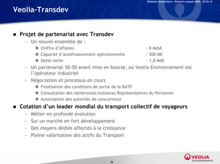 Relations Investisseurs – Résultats annuels 2009 – 05.03.10


Veolia-Transdev


   Projet de partenariat avec Transdev
     — Un nouvel ensemble de :
           Chiffre d’affaires                                  ~ 8 Mds€
           Capacité d’autofinancement opérationnelle           ~ 500 M€
           Dette nette                                         ~ 1,8 Md€
     — Un partenariat 50-50 avant mise en bourse, où Veolia Environnement est
       l’opérateur industriel
     — Négociation et processus en cours
           Finalisation des conditions de sortie de la RATP
           Consultation des nombreuses Instances Représentatives du Personnel
           Autorisation des autorités de concurrence
   Cotation d’un leader mondial du transport collectif de voyageurs
     —   Métier en profonde évolution
     —   Sur un marché en fort développement
     —   Des moyens dédiés affectés à la croissance
     —   Pleine valorisation des actifs du Transport




                                              36
 