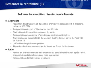 Relations Investisseurs – Résultats annuels 2009 – 05.03.10


Restaurer la rentabilité (3)


              Redresser les acquisitions récentes dans la Propreté

   Allemagne
      — Réduction des structures et du nombre d’employés (passage de 6 à 4 régions,
        baisse de 600 ETP)
      — Renégociation des prix d’élimination des déchets
      — Diminution de l’exposition aux cours du papier
      — Renégociation et/ou sortie d’activités ou contrats déficitaires
      — Amélioration de la rentabilité du segment Dual System et sortie du l’activité
        de licence DS
      — Unification du système de gestion
      — Réduction des investissements et du Besoin en Fonds de Roulement
   Italie
      — Remise en ordre de marche de l’ensemble du parc d’incinérateurs après l’arrêt
        prolongé de certaines lignes pour mise aux normes
      — Renégociations tarifaires avec les clients



                                            43
 