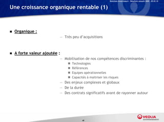 Relations Investisseurs – Résultats annuels 2009 – 05.03.10


Une croissance organique rentable (1)



   Organique :
                           — Très peu d’acquisitions



   A forte valeur ajoutée :
                           — Mobilisation de nos compétences discriminantes :
                                  Technologies
                                  Références
                                  Equipes opérationnelles
                                  Capacités à maitriser les risques
                           — Des enjeux complexes et globaux
                           — De la durée
                           — Des contrats significatifs avant de rayonner autour




                                          45
 