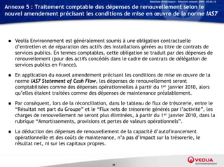 Relations Investisseurs – Résultats annuels 2009 – 05.03.10

Annexe 5 : Traitement comptable des dépenses de renouvellement selon le
nouvel amendement précisant les conditions de mise en œuvre de la norme IAS7



    Veolia Environnement est généralement soumis à une obligation contractuelle
     d’entretien et de réparation des actifs des installations gérées au titre de contrats de
     services publics. En termes comptables, cette obligation se traduit par des dépenses de
     renouvellement (pour des actifs concédés dans le cadre de contrats de délégation de
     services publics en France).

    En application du nouvel amendement précisant les conditions de mise en œuvre de la
     norme IAS7 Statement of Cash Flow, les dépenses de renouvellement seront
     comptabilisées comme des dépenses opérationnelles à partir du 1er janvier 2010, alors
     qu’elles étaient traitées comme des dépenses de maintenance préalablement.

    Par conséquent, lors de la réconciliation, dans le tableau de flux de trésorerie, entre le
     “Résultat net part du Groupe” et le “Flux nets de trésorerie générés par l’activité”, les
     charges de renouvellement ne seront plus éliminées, à partir du 1er janvier 2010, dans la
     rubrique “Amortissements, provisions et pertes de valeurs opérationnels”.

    La déduction des dépenses de renouvellement de la capacité d’autofinancement
     opérationnelle et des coûts de maintenance, n’a pas d’impact sur la trésorerie, le
     résultat net, ni sur les capitaux propres.



                                                59
 