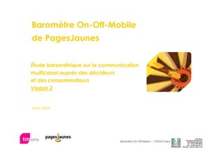 Baromètre On-Off-Mobile
de PagesJaunes


Étude barométrique sur la communication
multicanal auprès des décideurs
et des consommateurs
Vague 2


Mars 2009




                                                                                                    TNS Sofres
                                                                                    138, Avenue Marx Dormoy
                                Baromètre On-Off-Mobile – 17OD02 (mars 2009)                          1
                                                                                      92129 Montrouge Cedex
                                                                                      Tél. : 33 (0)1 40 92 66 66
                                                                                      Fax : 33 (0)1 42 53 91 16
                                                                               Site Web : www.tns-sofres.com
 