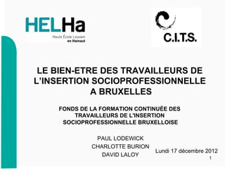 1
Lundi 17 décembre 2012
FONDS DE LA FORMATION CONTINUÉE DES
TRAVAILLEURS DE L'INSERTION
SOCIOPROFESSIONNELLE BRUXELLOISE
PAUL LODEWICK
CHARLOTTE BURION
DAVID LALOY
LE BIEN-ETRE DES TRAVAILLEURS DE
L’INSERTION SOCIOPROFESSIONNELLE
A BRUXELLES
 