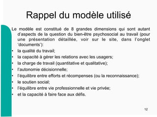 Rappel du modèle utilisé
Le modèle est constitué de 8 grandes dimensions qui sont autant
d’aspects de la question du bien-être psychosocial au travail (pour
une présentation détaillée, voir sur le site, dans l’onglet
‘documents’):
•  la qualité du travail;
•  la capacité à gérer les relations avec les usagers;
•  la charge de travail (quantitative et qualitative);
•  l’autonomie décisionnelle;
•  l’équilibre entre efforts et récompenses (ou la reconnaissance);
•  le soutien social;
•  l’équilibre entre vie professionnelle et vie privée;
•  et la capacité à faire face aux défis.
12
 