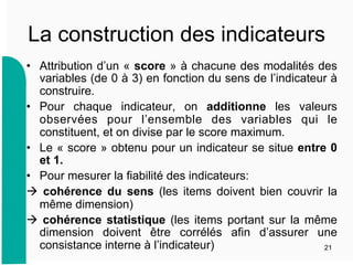 La construction des indicateurs
•  Attribution d’un « score » à chacune des modalités des
variables (de 0 à 3) en fonction du sens de l’indicateur à
construire.
•  Pour chaque indicateur, on additionne les valeurs
observées pour l’ensemble des variables qui le
constituent, et on divise par le score maximum.
•  Le « score » obtenu pour un indicateur se situe entre 0
et 1.
•  Pour mesurer la fiabilité des indicateurs:
 cohérence du sens (les items doivent bien couvrir la
même dimension)
 cohérence statistique (les items portant sur la même
dimension doivent être corrélés afin d’assurer une
consistance interne à l’indicateur) 21
 