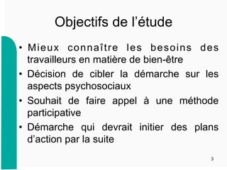 Objectifs de l’étude
•  Mieux connaître les besoins des
travailleurs en matière de bien-être
•  Décision de cibler la démarche sur les
aspects psychosociaux
•  Souhait de faire appel à une méthode
participative
•  Démarche qui devrait initier des plans
d’action par la suite
3
 