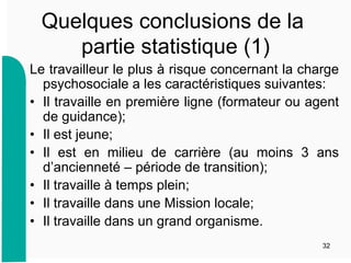 Quelques conclusions de la
partie statistique (1)
Le travailleur le plus à risque concernant la charge
psychosociale a les caractéristiques suivantes:
•  Il travaille en première ligne (formateur ou agent
de guidance);
•  Il est jeune;
•  Il est en milieu de carrière (au moins 3 ans
d’ancienneté – période de transition);
•  Il travaille à temps plein;
•  Il travaille dans une Mission locale;
•  Il travaille dans un grand organisme.
32
 