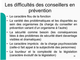 Les difficultés des conseillers en
prévention
•  Le caractère flou de la fonction
•  La variété des problématiques et les disparités au
sein des organismes (la charge du conseiller en
prévention variant d’un organisme à l’autre)
•  La sécurité comme besoin (les conséquences
liées à des problèmes de sécurité étant davantage
visibles et dramatiques)
•  Le caractère imprécis de la charge psychosociale
(celle-ci fait appel à la subjectivité des personnes)
•  La lourdeur et la complexité de la législation
(caractère évolutif de la législation) 38
 