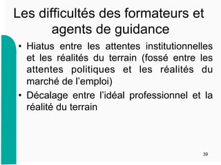 Les difficultés des formateurs et
agents de guidance
•  Hiatus entre les attentes institutionnelles
et les réalités du terrain (fossé entre les
attentes politiques et les réalités du
marché de l’emploi)
•  Décalage entre l’idéal professionnel et la
réalité du terrain
39
 