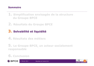 Sommaire


1.   Simplification envisagée de la structure
     du Groupe BPCE

2.   Résultats du Groupe BPCE

3.   Solvabilité et liquidité

4. Résultats des métiers

5. Le Groupe BPCE, un acteur socialement
responsable

6. Conclusion
          17 février 2013   Résultats de l’année 2012   16
 