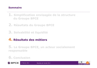 Sommaire


1.   Simplification envisagée de la structure
     du Groupe BPCE

2.   Résultats du Groupe BPCE

3.   Solvabilité et liquidité

4. Résultats des métiers
5. Le Groupe BPCE, un acteur socialement
responsable

6. Conclusion
          17 février 2013   Résultats de l’année 2012   22
 