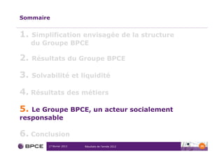 Sommaire


1.   Simplification envisagée de la structure
     du Groupe BPCE

2.   Résultats du Groupe BPCE

3.   Solvabilité et liquidité

4. Résultats des métiers

5. Le Groupe BPCE, un acteur socialement
responsable

6. Conclusion
          17 février 2013   Résultats de l’année 2012   35
 