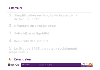 Sommaire


1.   Simplification envisagée de la structure
     du Groupe BPCE

2.   Résultats du Groupe BPCE

3.   Solvabilité et liquidité

4. Résultats des métiers

5. Le Groupe BPCE, un acteur socialement
responsable

6. Conclusion
          17 février 2013   Résultats de l’année 2012   38
 