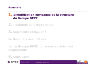 Sommaire


1.   Simplification envisagée de la structure
     du Groupe BPCE

2.   Résultats du Groupe BPCE

3. Solvabilité et liquidité
4. Résultats des métiers

5. Le Groupe BPCE, un acteur socialement
responsable

6. Conclusion
         17 février 2013   Résultats de l’année 2012   5
 